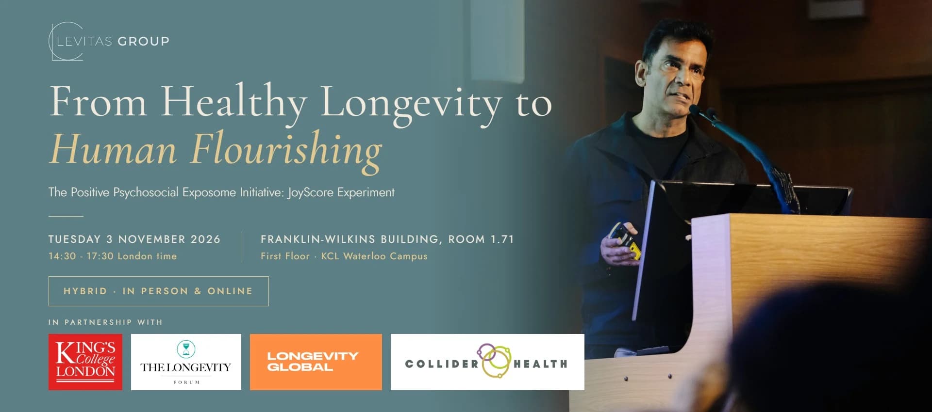 From Healthy Longevity to Human Flourishing - The Positive Psychosocial Exposome Initiative: JoyScore Experiment. Tuesday 3 November 2026, 14:30 - 17:30 London time, Franklin-Wilkins Building, Room 1.71, First Floor, KCL Waterloo Campus. Hybrid: in person and online. In partnership with King's College London, The Longevity Forum, Longevity Global and Collider Health.